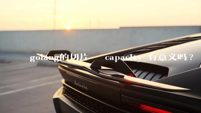 golang的切片   capacity 有意义吗? 不是动态扩缩吗?  需要关注这个参数吗?